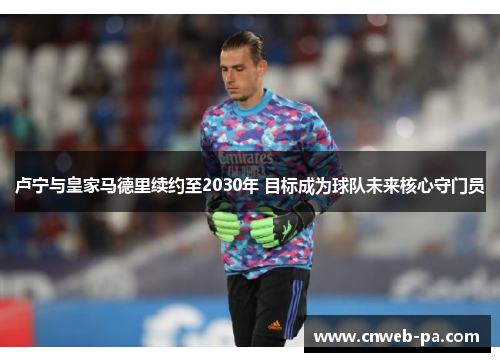 卢宁与皇家马德里续约至2030年 目标成为球队未来核心守门员 卢宁与皇家马德里续约至2030年 目标成为球队未来核心守门员