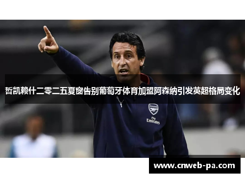 哲凯赖什二零二五夏窗告别葡萄牙体育加盟阿森纳引发英超格局变化