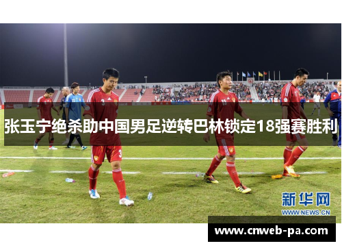 张玉宁绝杀助中国男足逆转巴林锁定18强赛胜利
