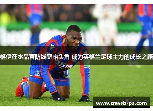 格伊在水晶宫防线崭露头角 成为英格兰足球主力的成长之路